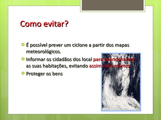 Como evitar? É possível prever um ciclone a partir dos mapas meteorológicos.  Informar os cidadãos dos local  para abandonarem  as suas habitações, evitando  assim mais mortes. Proteger os bens  