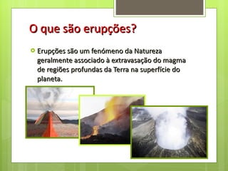 O que são erupções? Erupções são um fenómeno da Natureza geralmente associado à extravasação do magma de regiões profundas da Terra na superfície do planeta.  