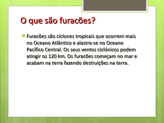 O que são furacões? Furacões são ciclones tropicais que ocorrem mais no Oceano Atlântico e alastra-se no Oceano Pacífico Central. Os seus ventos ciclónicos podem atingir os 120 km. Os furacões começam no mar e acabam na terra fazendo destruições na terra. 