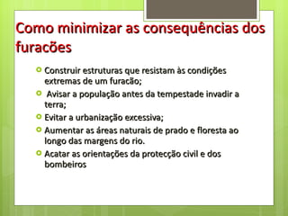 Construir estruturas que resistam às condições extremas de um furacão; Avisar a população antes da tempestade invadir a terra; Evitar a urbanização excessiva; Aumentar as áreas naturais de prado e floresta ao longo das margens do rio. Acatar as orientações da protecção civil e dos bombeiros Como minimizar as consequências dos furacões 