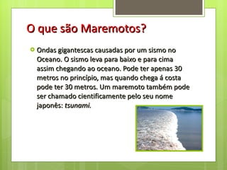 O que são Maremotos? Ondas gigantescas causadas por um sismo no Oceano. O sismo leva para baixo e para cima assim chegando ao oceano. Pode ter apenas 30 metros no princípio, mas quando chega á costa pode ter 30 metros. Um maremoto também pode ser chamado cientificamente pelo seu nome japonês:  tsunami. 