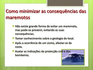 Não existe grande forma de evitar um maremoto, mas pode-se prevenir, evitando as suas consequências. Tomar conhecimento sobre a geologia do local. Após a ocorrência de um sismo, afastar-se da costa. Acatar as indicações da protecção civil e dos bombeiros. Como minimizar as consequências das maremotos 