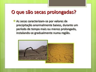 O que são secas prolongadas? As secas caracterizam-se por valores de precipitação anormalmente baixos, durante um período de tempo mais ou menos prolongado, instalando-se gradualmente numa região. 