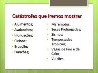 Catástrofes que iremos mostrar Aluimentos; Avalanches; Inundações; Ciclone; Erupção; Furacões; Maremotos; Secas Prolongadas; Sismos; Tempestades Tropicais; Vagas de Frio e de Calor; Vulcões. 
