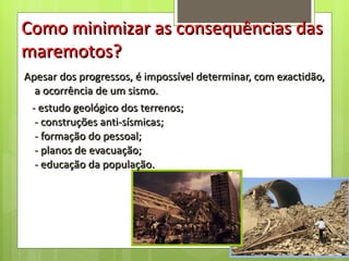 Apesar dos progressos, é impossível determinar, com exactidão, a ocorrência de um sismo.  -  estudo geológico dos terrenos; -  construções anti-sísmicas; -  formação do pessoal; -  planos de evacuação; -  educação da população. Como minimizar as consequências das maremotos? 