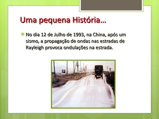 Uma pequena História… No dia 12 de Julho de 1993, na China, após um sismo, a propagação de ondas nas estradas de Rayleigh provoca ondulações na estrada.  