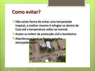 Como evitar? Não existe forma de evitar uma tempestade tropical, o melhor mesmo é refugiar-se dentro de Casa até a temperatura voltar ao normal. Acatar as ordem da protecção civil e bombeiros Abandonar o local se forem avisados atempadamente 