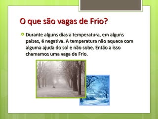 O que são vagas de Frio? Durante alguns dias a temperatura, em alguns países, é negativa. A temperatura não aquece com alguma ajuda do sol e não sobe. Então a isso chamamos uma vaga de Frio. 