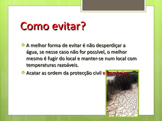 Como evitar? A melhor forma de evitar é não desperdiçar a água, se nesse caso não for possível, o melhor mesmo é fugir do local e manter-se num local com temperaturas razoáveis. Acatar as ordem da protecção civil  e bombeiros 