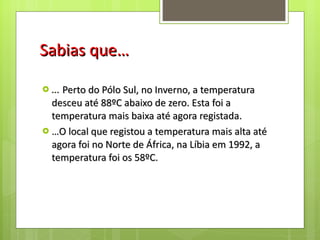 Sabias que… … Perto do Pólo Sul, no Inverno, a temperatura desceu até 88ºC abaixo de zero. Esta foi a temperatura mais baixa até agora registada. … O local que registou a temperatura mais alta até agora foi no Norte de África, na Líbia em 1992, a temperatura foi os 58ºC. 