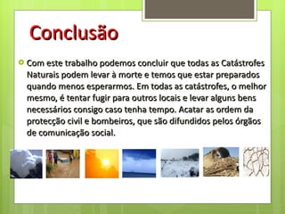 Conclusão Com este trabalho podemos concluir que todas as Catástrofes Naturais podem levar à morte e temos que estar preparados quando menos esperarmos. Em todas as catástrofes, o melhor mesmo, é tentar fugir para outros locais e levar alguns bens necessários consigo caso tenha tempo. Acatar as ordem da protecção civil e bombeiros, que são difundidos pelos órgãos de comunicação social. 