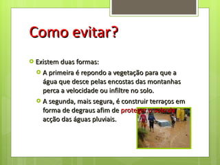Como evitar? Existem duas formas: A primeira é repondo a vegetação para que a água que desce pelas encostas das montanhas perca a velocidade ou infiltre no solo. A segunda, mais segura, é construir terraços em forma de degraus afim de  proteger o solo da  acção das águas pluviais.  