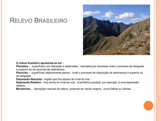 RELEVO BRASILEIRO
O relevo brasileiro apresenta-se em :
Planaltos – superfícies com elevação e aplainadas , marcadas por escarpas onde o processo de desgaste
é superior ao de acúmulo de sedimentos.
Planícies – superfícies relativamente planas , onde o processo de deposição de sedimentos é superior ao
de desgaste.
Depressão Absoluta - região que fica abaixo do nível do mar.
Depressão Relativa – fica acima do nível do mar . A periférica paulista, por exemplo, é uma depressão
relativa.
Montanhas – elevações naturais do relevo, podendo ter várias origens , como falhas ou dobras.
 