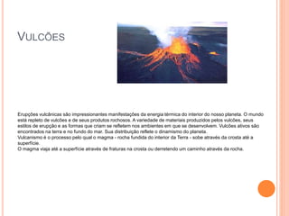 VULCÕES
Erupções vulcânicas são impressionantes manifestações da energia térmica do interior do nosso planeta. O mundo
está repleto de vulcões e de seus produtos rochosos. A variedade de materiais produzidos pelos vulcões, seus
estilos de erupção e as formas que criam se refletem nos ambientes em que se desenvolvem. Vulcões ativos são
encontrados na terra e no fundo do mar. Sua distribuição reflete o dinamismo do planeta.
Vulcanismo é o processo pelo qual o magma - rocha fundida do interior da Terra - sobe através da crosta até a
superfície.
O magma viaja até a superfície através de fraturas na crosta ou derretendo um caminho através da rocha.
 