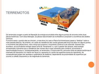 TERREMOTOS
Os terremotos surgem a partir da liberação da energia acumulada entre alguns pontos de encontro entre duas
placas tectônicas. Com essa liberação, as placas reacomodam-se na litosfera e propiciam a ocorrência dos abalos
sísmicos.
Funciona assim: quando elas se chocam, a mais leve (no caso a Placa Sul-Americana) passa a “deslizar” sobre a
mais pesada (Nazca). No entanto, em razão da resistência das rochas gerada pela força de atrito em alguns pontos,
o movimento das placas trava, mas a força que propicia o movimento continua a ser exercida. Quando isso
acontece, vai acumulando energia nessa zona de “travamento” e, com o passar dos tempos, essa energia
armazenada é tamanha que a resistência das rochas não é mais suficiente para contê-la, provocando a
reacomodação brusca e, consequentemente, os terremotos. O local onde há o encontro entre as placas tectônicas é
chamado de hipocentro (no interior da Terra) e o epicentro é o ponto da superfície acima do hipocentro. As
consequências podem ser sentidas a quilômetros de distância, dependendo da proximidade da superfície que
ocorreu a colisão (hipocentro) e da magnitude do terremoto.
 
