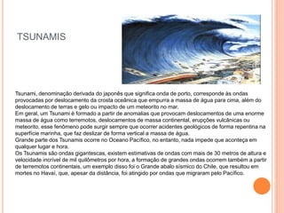TSUNAMIS
Tsunami, denominação derivada do japonês que significa onda de porto, corresponde às ondas
provocadas por deslocamento da crosta oceânica que empurra a massa de água para cima, além do
deslocamento de terras e gelo ou impacto de um meteorito no mar.
Em geral, um Tsunami é formado a partir de anomalias que provocam deslocamentos de uma enorme
massa de água como terremotos, deslocamentos de massa continental, erupções vulcânicas ou
meteorito, esse fenômeno pode surgir sempre que ocorrer acidentes geológicos de forma repentina na
superfície marinha, que faz deslizar de forma vertical a massa de água.
Grande parte dos Tsunamis ocorre no Oceano Pacífico, no entanto, nada impede que aconteça em
qualquer lugar e hora.
Os Tsunamis são ondas gigantescas, existem estimativas de ondas com mais de 30 metros de altura e
velocidade incrível de mil quilômetros por hora, a formação de grandes ondas ocorrem também a partir
de terremotos continentais, um exemplo disso foi o Grande abalo sísmico do Chile, que resultou em
mortes no Havaí, que, apesar da distância, foi atingido por ondas que migraram pelo Pacífico.
 