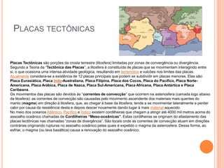 PLACAS TECTÔNICAS
Placas Tectônicas são porções da crosta terrestre (litosfera) limitadas por zonas de convergência ou divergência.
Segundo a Teoria da “Tectônica das Placas”, a litosfera é constituída de placas que se movimentam interagindo entre
si, o que ocasiona uma intensa atividade geológica, resultando em terremotos e vulcões nos limites das placas.
Atualmente considera-se a existência de 12 placas principais que podem se subdividir em placas menores. Elas são:
Placa Eurasiática, Placa Indo-Australiana, Placa Filipina, Placa dos Cocos, Placa do Pacífico, Placa Norte-
Americana, Placa Arábica, Placa de Nazca, Placa Sul-Americana, Placa Africana, Placa Antártica e Placa
Caribeana.
Os movimentos das placas são devidos às “correntes de convecção” que ocorrem na astenosfera (camada logo abaixo
da litosfera): as correntes de convecção são causadas pelo movimento ascendente dos materiais mais quentes do
manto (magma) em direção à litosfera, que, ao chegar à base da litosfera, tende a se movimentar lateralmente e perder
calor por causa da resistência desta e depois descer novamente dando lugar à mais material aquecido.
No meio dos oceanos Atlântico, Pacífico e Índico existem cordilheiras que chegam a atingir até 4000 mil metros acima do
assoalho oceânico chamadas de Cordilheiras “Meso-oceânicas”. Estas cordilheiras se originam do afastamento das
placas tectônicas nas chamadas “zonas de divergência”. São locais onde as correntes de convecção atuam em direções
contrárias originando rupturas no assoalho oceânico pelas quais é expelido o magma da astenosfera. Dessa forma, ao
esfriar, o magma (ou lava basáltica) causa a renovação do assoalho oceânico.
 