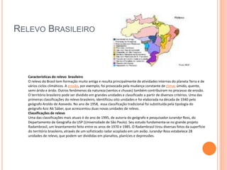 RELEVO BRASILEIRO
Características do relevo brasileiro
O relevo do Brasil tem formação muito antiga e resulta principalmente de atividades internas do planeta Terra e de
vários ciclos climáticos. A erosão, por exemplo, foi provocada pela mudança constante de climas úmido, quente,
semi-árido e árido. Outros fenômenos da natureza (ventos e chuvas) também contribuíram no processo de erosão.
O território brasileiro pode ser dividido em grandes unidades e classificado a partir de diversos critérios. Uma das
primeiras classificações do relevo brasileiro, identificou oito unidades e foi elaborada na década de 1940 pelo
geógrafo Aroldo de Azevedo. No ano de 1958, essa classificação tradicional foi substituída pela tipologia do
geógrafo Aziz Ab´Sáber, que acrescentou duas novas unidades de relevo.
Classificações de relevo
Uma das classificações mais atuais é do ano de 1995, de autoria do geógrafo e pesquisadorJurandyr Ross, do
Departamento de Geografia da USP (Universidade de São Paulo). Seu estudo fundamenta-se no grande projeto
Radambrasil, um levantamento feito entre os anos de 1970 e 1985. O Radambrasil tirou diversas fotos da superfície
do território brasileiro, através de um sofisticado radar acoplado em um avião. Jurandyr Ross estabelece 28
unidades de relevo, que podem ser divididas em planaltos, planícies e depressões.
 
