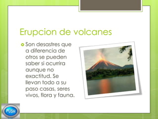 Erupcion de volcanes
 Son

desastres que
a diferencia de
otros se pueden
saber si ocurrira
aunque no
exactitud. Se
llevan todo a su
paso casas, seres
vivos, flora y fauna.

 