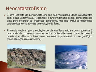  É uma corrente de pensamento em que são misturadas ideias catastrofistas
com ideias uniformistas. Reconhece o Uniformitarismo como, como processo
base para entender os processos geológicos, mas não exclui os fenómenos
catastróficos como agentes de evolução da Terra.
 Pretendia explicar que a evolução do planeta Terra não se devia somente à
ocorrência de processos naturais lentos (uniformitarismo), como também à
ocasional existência de fenómenos catastróficos provocando a nível geológico
fortes alterações (catastrofismo).
 