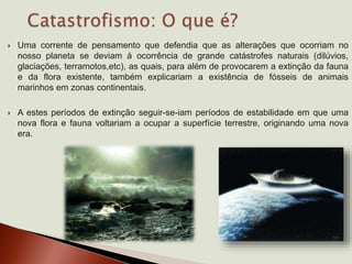  Uma corrente de pensamento que defendia que as alterações que ocorriam no
nosso planeta se deviam á ocorrência de grande catástrofes naturais (dilúvios,
glaciações, terramotos,etc), as quais, para além de provocarem a extinção da fauna
e da flora existente, também explicariam a existência de fósseis de animais
marinhos em zonas continentais.
 A estes períodos de extinção seguir-se-iam períodos de estabilidade em que uma
nova flora e fauna voltariam a ocupar a superfície terrestre, originando uma nova
era.
 