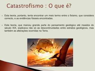  Esta teoria, portanto, tenta encontrar um meio termo entre o fixismo, que considera
correcto, e as evidências fósseis encontradas.
 Esta teoria, que marcou grande parte do pensamento geológico até meados do
século XIX, explicava não só as descontinuidades entre estratos geológicos, mas
também as alterações ocorridas na Terra.
 