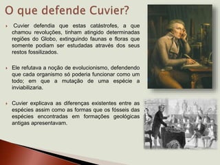  Cuvier defendia que estas catástrofes, a que
chamou revoluções, tinham atingido determinadas
regiões do Globo, extinguindo faunas e floras que
somente podiam ser estudadas através dos seus
restos fossilizados.
 Ele refutava a noção de evolucionismo, defendendo
que cada organismo só poderia funcionar como um
todo; em que a mutação de uma espécie a
inviabilizaria.
 Cuvier explicava as diferenças existentes entre as
espécies assim como as formas que os fósseis das
espécies encontradas em formações geológicas
antigas apresentavam.
 