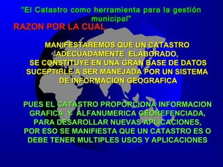 RAZON POR LA CUALRAZON POR LA CUAL
MANIFESTAREMOS QUE UN CATASTROMANIFESTAREMOS QUE UN CATASTRO
ADECUADAMENTE ELABORADO,ADECUADAMENTE ELABORADO,
SE CONSTITUYE EN UNA GRAN BASE DE DATOSSE CONSTITUYE EN UNA GRAN BASE DE DATOS
SUCEPTIBLE A SER MANEJADA POR UN SISTEMASUCEPTIBLE A SER MANEJADA POR UN SISTEMA
DE INFORMACION GEOGRAFICADE INFORMACION GEOGRAFICA
PUES EL CATASTRO PROPORCIONA INFORMACIONPUES EL CATASTRO PROPORCIONA INFORMACION
GRAFICA Y ALFANUMERICA GEOREFENCIADA,GRAFICA Y ALFANUMERICA GEOREFENCIADA,
PARA DESAROLLAR NUEVAS APLICACIONES,PARA DESAROLLAR NUEVAS APLICACIONES,
POR ESO SE MANIFIESTA QUE UN CATASTRO ES OPOR ESO SE MANIFIESTA QUE UN CATASTRO ES O
DEBE TENER MULTIPLES USOS Y APLICACIONESDEBE TENER MULTIPLES USOS Y APLICACIONES
““El Catastro como herramienta para la gestiónEl Catastro como herramienta para la gestión
municipal”municipal”
 