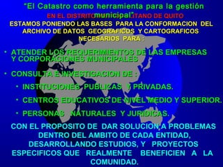 EN EL DISTRITO METROPOLITANO DE QUITOEN EL DISTRITO METROPOLITANO DE QUITO
ESTAMOS PONIENDO LAS BASES PARA LA CONFORMACION DELESTAMOS PONIENDO LAS BASES PARA LA CONFORMACION DEL
ARCHIVO DE DATOS GEOGRAFICOS Y CARTOGRAFICOSARCHIVO DE DATOS GEOGRAFICOS Y CARTOGRAFICOS
NECESARIOS PARA :NECESARIOS PARA :
• ATENDER LOS REQUERIMIENTOS DE LAS EMPRESASATENDER LOS REQUERIMIENTOS DE LAS EMPRESAS
Y CORPORACIONES MUNICIPALESY CORPORACIONES MUNICIPALES
• CONSULTA E INVESTIGACION DE :CONSULTA E INVESTIGACION DE :
• INSTITUCIONES PUBLICAS Y PRIVADAS.INSTITUCIONES PUBLICAS Y PRIVADAS.
• CENTROS EDUCATIVOS DE NIVEL MEDIO Y SUPERIOR.CENTROS EDUCATIVOS DE NIVEL MEDIO Y SUPERIOR.
• PERSONAS NATURALES Y JURIDICAS.PERSONAS NATURALES Y JURIDICAS.
CON EL PROPOSITO DE DAR SOLUCION A PROBLEMASCON EL PROPOSITO DE DAR SOLUCION A PROBLEMAS
DENTRO DEL AMBITO DE CADA ENTIDAD,DENTRO DEL AMBITO DE CADA ENTIDAD,
DESARROLLANDO ESTUDIOS, Y PROYECTOSDESARROLLANDO ESTUDIOS, Y PROYECTOS
ESPECIFICOS QUE REALMENTE BENEFICIEN A LAESPECIFICOS QUE REALMENTE BENEFICIEN A LA
COMUNIDAD.COMUNIDAD.
““El Catastro como herramienta para la gestiónEl Catastro como herramienta para la gestión
municipal”municipal”
 