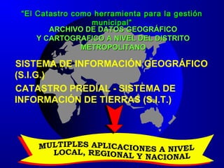 ARCHIVO DE DATOS GEOGRÁFICOARCHIVO DE DATOS GEOGRÁFICO
Y CARTOGRAFICO A NIVEL DEL DISTRITOY CARTOGRAFICO A NIVEL DEL DISTRITO
METROPOLITANOMETROPOLITANO
SISTEMA DE INFORMACIÓN GEOGRÁFICO
(S.I.G.)
CATASTRO PREDIAL - SISTEMA DE
INFORMACIÓN DE TIERRAS (S.I.T.)
““El Catastro como herramienta para la gestiónEl Catastro como herramienta para la gestión
municipal”municipal”
 