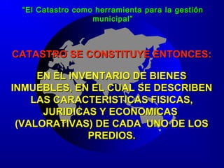 CATASTRO SE CONSTITUYE ENTONCESCATASTRO SE CONSTITUYE ENTONCES::
EN EL INVENTARIO DE BIENESEN EL INVENTARIO DE BIENES
INMUEBLES, EN EL CUAL SE DESCRIBENINMUEBLES, EN EL CUAL SE DESCRIBEN
LAS CARACTERISTICAS FISICAS,LAS CARACTERISTICAS FISICAS,
JURIDICAS Y ECONOMICASJURIDICAS Y ECONOMICAS
(VALORATIVAS) DE CADA UNO DE LOS(VALORATIVAS) DE CADA UNO DE LOS
PREDIOS.PREDIOS.
““El Catastro como herramienta para la gestiónEl Catastro como herramienta para la gestión
municipal”municipal”
 