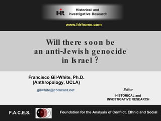 Will there soon be an anti-Jewish genocide in Israel ? Francisco Gil-White, Ph.D. (Anthropology, UCLA) Foundation for the Analysis of Conflict, Ethnic and Social Editor HISTORICAL and INVESTIGATIVE RESEARCH [email_address] www.hirhome.com   