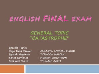 GENERAL TOPIC 
“CATASTROPHE” 
Specific Topics 
Yoga Tirta Yanuar : JAKARTA ANNUAL FLOOD 
Syarah Meylinda : TYPHOON HAIYAN 
Yanto Novianto : MERAPI ERRUPTION 
Gita Ade Rianti : TSUNAMI ACEH 
 