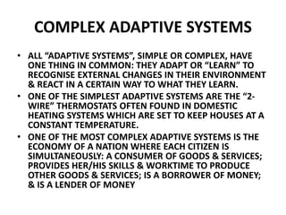 COMPLEX ADAPTIVE SYSTEMS
• ALL “ADAPTIVE SYSTEMS”, SIMPLE OR COMPLEX, HAVE
ONE THING IN COMMON: THEY ADAPT OR “LEARN” TO
RECOGNISE EXTERNAL CHANGES IN THEIR ENVIRONMENT
& REACT IN A CERTAIN WAY TO WHAT THEY LEARN.
• ONE OF THE SIMPLEST ADAPTIVE SYSTEMS ARE THE “2-
WIRE” THERMOSTATS OFTEN FOUND IN DOMESTIC
HEATING SYSTEMS WHICH ARE SET TO KEEP HOUSES AT A
CONSTANT TEMPERATURE.
• ONE OF THE MOST COMPLEX ADAPTIVE SYSTEMS IS THE
ECONOMY OF A NATION WHERE EACH CITIZEN IS
SIMULTANEOUSLY: A CONSUMER OF GOODS & SERVICES;
PROVIDES HER/HIS SKILLS & WORKTIME TO PRODUCE
OTHER GOODS & SERVICES; IS A BORROWER OF MONEY;
& IS A LENDER OF MONEY
 