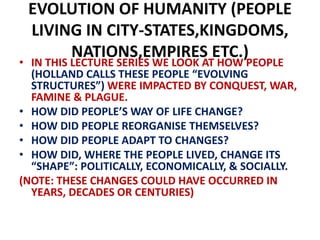EVOLUTION OF HUMANITY (PEOPLE
LIVING IN CITY-STATES,KINGDOMS,
NATIONS,EMPIRES ETC.)
• IN THIS LECTURE SERIES WE LOOK AT HOW PEOPLE
(HOLLAND CALLS THESE PEOPLE “EVOLVING
STRUCTURES”) WERE IMPACTED BY CONQUEST, WAR,
FAMINE & PLAGUE.
• HOW DID PEOPLE’S WAY OF LIFE CHANGE?
• HOW DID PEOPLE REORGANISE THEMSELVES?
• HOW DID PEOPLE ADAPT TO CHANGES?
• HOW DID, WHERE THE PEOPLE LIVED, CHANGE ITS
“SHAPE”: POLITICALLY, ECONOMICALLY, & SOCIALLY.
(NOTE: THESE CHANGES COULD HAVE OCCURRED IN
YEARS, DECADES OR CENTURIES)
 