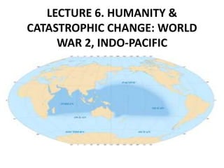LECTURE 6. HUMANITY &
CATASTROPHIC CHANGE: WORLD
WAR 2, INDO-PACIFIC
 
