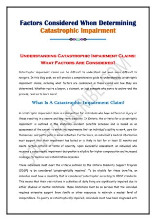 Factors Considered When Determining
Catastrophic Impairment
==========<>>>:::<<<>==========
Understanding Catastrophic Impairment Claims:
What Factors Are Considered?
Catastrophic impairment claims can be difficult to understand and even more difficult to
navigate. In this blog post, we will provide a comprehensive guide to understanding catastrophic
impairment claims, including what factors are considered in these claims and how they are
determined. Whether you're a lawyer, a claimant, or just someone who wants to understand the
process, read on to learn more!
What Is A Catastrophic Impairment Claim?
A catastrophic impairment claim is a designation for individuals who have suffered an injury or
illness resulting in a severe and long-term disability. In Ontario, the criteria for a catastrophic
impairment is outlined in the statutory accident benefits schedule and is based on an
assessment of the extent to which the impairments limit an individual's ability to work, care for
themselves, and participate in social activities. Furthermore, an individual's medical information
must support that their impairment has lasted or is likely to last for at least 12 months and
meets certain criteria in terms of severity. Upon successful assessment, an individual who
receives a catastrophic impairment designation is eligible for higher compensation and increased
coverage for medical and rehabilitation expenses.
These individuals must meet the criteria outlined by the Ontario Disability Support Program
(ODSP) to be considered ‘catastrophically impaired’. To be eligible for these benefits, an
individual must have a disability that is considered ‘catastrophic’ according to ODSP standards.
This means that their restrictions in activities of daily living are significantly impaired due to
either physical or mental limitations. These limitations must be so serious that the individual
requires extensive support from family or other resources to maintain a modest level of
independence. To qualify as catastrophically impaired, individuals must have been diagnosed with
 