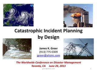 Catastrophic Incident Planning
by Design
James K. Greer
(913) 775-0309
jgreer@alisinc.com
The Worldwide Conference on Disaster Management
Toronto, CA June 24, 2013
jgreer@alisinc.com 1
 