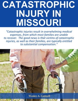 CATASTROPHIC
INJURY IN
MISSOURI
“Catastrophic injuries result in overwhelming medical
expenses, from which most families are unable
to recover. The good news is that victims of catastrophic
injuries, as well as their families, are typically entitled
to substantial compensation.”
 