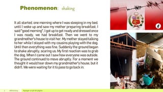 Phenomenon: shaking
2 26/02/2024 Agregar un pie de página
It all started, one morning where I was sleeping in my bed,
until I woke up and saw my mother preparing breakfast, I
said "good morning", I got up to get ready and dressed once
I was ready, we had breakfast. Then we went to my
grandmother's house to visit her. My mother stayed talking
to her while I stayed with my cousins playing with the dog.
Until then everything was fine. Suddenly the ground began
to shake abruptly, scaring us. My first reaction was to grab
the dog. When I came out I saw how everyone was outside.
The ground continued to move abruptly. For a moment we
thought it would tear down my grandmother's house, but it
didn't. We were waiting for it to pass to go back in.
 