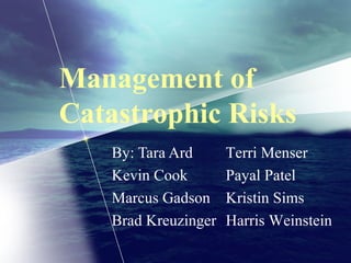 Management of
Catastrophic Risks
By: Tara Ard
Kevin Cook
Marcus Gadson
Brad Kreuzinger
Terri Menser
Payal Patel
Kristin Sims
Harris Weinstein
 