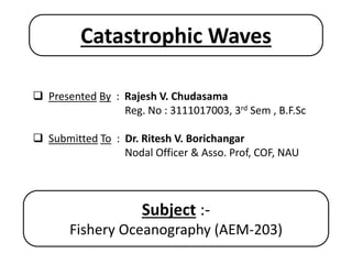  Presented By : Rajesh V. Chudasama
Reg. No : 3111017003, 3rd Sem , B.F.Sc
 Submitted To : Dr. Ritesh V. Borichangar
Nodal Officer & Asso. Prof, COF, NAU
Subject :-
Fishery Oceanography (AEM-203)
Catastrophic Waves
 