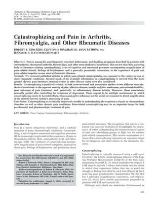Catastrophizing and Pain in Arthritis,
Fibromyalgia, and Other Rheumatic Diseases
ROBERT R. EDWARDS, CLIFTON O. BINGHAM III, JOAN BATHON, AND
JENNIFER A. HAYTHORNTHWAITE
Objective. Pain is among the most frequently reported, bothersome, and disabling symptoms described by patients with
osteoarthritis, rheumatoid arthritis, ﬁbromyalgia, and other musculoskeletal conditions. This review describes a growing
body of literature relating catastrophizing, a set of cognitive and emotional processes encompassing magniﬁcation of
pain-related stimuli, feelings of helplessness, and a generally pessimistic orientation, to the experience of pain and
pain-related sequelae across several rheumatic diseases.
Methods. We reviewed published articles in which pain-related catastrophizing was assessed in the context of one or
more rheumatic conditions. Because much of the available information on catastrophizing is derived from the more
general chronic pain literature, seminal studies in other disease states were also considered.
Results. Catastrophizing is positively related, in both cross-sectional and prospective studies across different musculo-
skeletal conditions, to the reported severity of pain, affective distress, muscle and joint tenderness, pain-related disability,
poor outcomes of pain treatment, and, potentially, to inﬂammatory disease activity. Moreover, these associations
generally persist after controlling for symptoms of depression. There appear to be multiple mechanisms by which
catastrophizing exerts its harmful effects, from maladaptive inﬂuences on the social environment to direct ampliﬁcation
of the central nervous system’s processing of pain.
Conclusion. Catastrophizing is a critically important variable in understanding the experience of pain in rheumatologic
disorders as well as other chronic pain conditions. Pain-related catastrophizing may be an important target for both
psychosocial and pharmacologic treatment of pain.
KEY WORDS. Pain; Coping; Catastrophizing; Fibromyalgia; Arthritis.
Introduction
Pain is a nearly ubiquitous experience, and a cardinal
symptom of many rheumatologic conditions. Catastroph-
izing, a set of negative emotional and cognitive processes
(1), is increasingly implicated in the experience of pain in
rheumatoid arthritis (RA), osteoarthritis (OA), and ﬁbro-
myalgia (FM). The construct of catastrophizing incorpo-
rates magniﬁcation of pain-related symptoms, rumination
about pain, feelings of helplessness, and pessimism about
pain-related outcomes. The recognition that pain is a con-
sistent risk factor for mortality (2–5) highlights the impor-
tance of better understanding the biopsychosocial nature
of pain and identifying groups at high risk for adverse
pain-related consequences. This review summarizes evi-
dence that catastrophizing represents an important target
for investigation and intervention in the rheumatic dis-
eases.
Catastrophizing
Catastrophizing is typically measured using a self-report
inventory: the 6-item catastrophizing subscale of the Cop-
ing Strategies Questionnaire (CSQ) (6) or the Pain Cata-
strophizing Scale (PCS) (7), which expanded the original 6
CSQ items to include 7 others. Individuals rate the extent
to which they experience (when they are in pain) the
thought or feeling described by each item (Figure 1). Each
scale has good psychometric characteristics (1); the PCS
has 3 subscales, magniﬁcation, rumination, and helpless-
ness (7), which have similar psychometric properties in
patients with FM and controls (8).
Although individuals are sometimes dichotomized as
Drs. Edwards and Haythornthwaite’s work was supported
by grants from the NIH (grants AR-051315 and DE-13906,
respectively).
Robert R. Edwards, PhD, Clifton O. Bingham III, MD, Joan
Bathon, MD, Jennifer A. Haythornthwaite, PhD: Johns Hop-
kins Medical Institutions, Baltimore, Maryland.
Address correspondence to Robert R. Edwards, PhD, De-
partment of Psychiatry & Behavioral Sciences, Johns Hop-
kins University School of Medicine, 600 N Wolfe Street,
Meyer 1-101, Baltimore, MD 21287. E-mail: redwar10@ jhmi.
edu.
Submitted for publication August 8, 2005; accepted in
revised form September 15, 2005.
Arthritis & Rheumatism (Arthritis Care & Research)
Vol. 55, No. 2, April 15, 2006, pp 325–332
DOI 10.1002/art.21865
© 2006, American College of Rheumatology
REVIEW ARTICLE
325
 