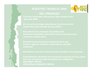 NUESTRO TRABAJO 2008
                DEL PROCESO
BASES PARA LA ELABORACION DEL CATASTRO
•Tuvimos reuniones cada quince días durante todo
 este año 2008.
NACIONAL DE ARQUITECTURA SUSTENTABLE

•En una primera etapa estudiamos los documentos
 elaborados previamente (ecoarq-2007).

•Estudiamos los sistemas de certificación
 ambiental existentes intentando buscar los elementos
 comunes a todos ellos.

•Buscamos los proyectos arquitectónicos que
 tuvieran alguna condición declarada de carácter
 ambiental

•Diseñamos una ficha resumen para visualizar los proyectos

•Centralizamos alrededor de cincuenta proyectos de los cuales
•Una vez revisamos seleccionamos dos categorías;
•GRANDES OBRAS
•PEQUEÑAS GRANDES OBRAS
 