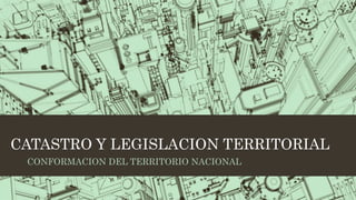 CATASTRO Y LEGISLACION TERRITORIAL
CONFORMACION DEL TERRITORIO NACIONAL
 