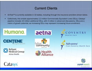 .
Current Clients
 OnTrak™ is currently available in 10 states, including through the insurance providers shown below.
 Collectively, this entails approximately 2.3 million Commercially Equivalent Lives (CELs). Catasys’
pipeline includes 10 million additional CELs, with 4 million in advanced discussions. CELs are a
metric of growth potential, as increasing CELs may represent increasing future enrollment.
 