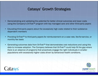 .
Catasys’ Growth Strategies
• Demonstrating and validating the potential for better clinical outcomes and lower costs
using the Company’s OnTrak™ program with key managed care and other third-party payers
• Educating third-party payers about the excessively high costs related to their substance-
dependent members
• Providing OnTrak™ to third-party payers for reimbursement on a case rate, fee-for-service, or
monthly fee basis
• Generating outcomes data from OnTrak™ that demonstrates cost reductions and using this
data to increase adoption. The Company believes that OnTrak™ could help fill the gap where
there is an absence of programs that proactively engage the right individuals in smaller
populations with excessively higher costs driven by behavioral health conditions.
 