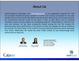 .
Crystal Research Associates, LLC (www.crystalra.com) is an independent research firm that
has provided institutional-quality research on small- and mid-cap companies for the past
decade. We are led by veteran Wall Street sell-side analyst Jeffrey Kraws, who is well known by
the international financial media for his years of work on Wall Street and for providing
consistent award-winning analyses and developing long-term relationships on both the buy-
side and sell-side. He has been consistently ranked among the Top Ten Analysts for
pharmaceutical stock performance in the world for almost two decades as well as ranked as
the Number One Stock Picker in the world for pharmaceuticals by Starmine and for estimates
from Zacks. Additionally, Mr. Kraws has been 5-Star ranked for top biotechnology stock
performance by Starmine.
About Us
Corporate Headquarters:
880 Third Avenue, 6th Floor
New York, NY 10022
Office: (212) 851-6685
Fax: (609) 395-9339Jeffrey J. Kraws,
Chief Executive Officer
Karen B. Goldfarb
President & COO
 