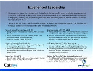 .
Experienced Leadership
• Catasys is run by senior management that collectively has over 50 years of substance dependence
treatment experience and over 100 years of healthcare experience, having developed an expertise
in engaging, treating, and empowering members with coexisting medical and behavioral conditions
to modify their behavior.
• Terren S. Peizer, director, chairman of the board, and CEO, has personally invested ~$16 million into
Catasys—somewhat uncharacteristic for a microcap company.
Terren S. Peizer, Chairman, Founder & CEO
 Background in venture capital, investing, M&A, corporate
finance
 Senior executive positions with Goldman Sachs, First
Boston, and Drexel Burnham Lambert
 Chairman of Crede Capital Group, LLC
Richard A. Anderson, President & COO
 Over 15 years of healthcare experience and background
in management, finance, and M&A
 Previously director and founding member of
PriceWaterhouseCoopers’ Los Angeles office transaction
support group
Susan Etzel, CPA & CFO
 Over 15 years in both public and private company finance
 Senior auditor at Arthur Andersen LLP
Omar Manejwala, M.D., SVP & CMO
 Distinguished Fellow of the American Psychiatric Association
and Diplomate of the American Board of Addiction Medicine
 Previous medical director at Hazelden, associate medical
director at the Farley Center, and executive chief resident in
psychiatry at Duke University Medical Center
W. Gregory McLane, SVP, Sales & Marketing
 Led marketing activities for Magellan Health Services and
founded health benefits company, Optimized Benefits, Inc.
 Led strategy and product development for CIGNA and ran
consumer products businesses for Procter & Gamble,
Campbell Soup, and Nabisco
Barbara “Be” Stark, SVP, New Business Development
 Over 30 years of healthcare sales experience, including at
Coram, Novartis, Alere, Apria Healthcare, and more
 Previously SVP of sales at Univita Health
 