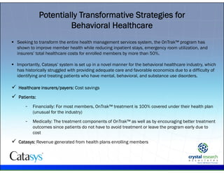 .
 Seeking to transform the entire health management services system, the OnTrak™ program has
shown to improve member health while reducing inpatient stays, emergency room utilization, and
insurers’ total healthcare costs for enrolled members by more than 50%.
 Importantly, Catasys’ system is set up in a novel manner for the behavioral healthcare industry, which
has historically struggled with providing adequate care and favorable economics due to a difficulty of
identifying and treating patients who have mental, behavioral, and substance use disorders.
 Healthcare insurers/payers: Cost savings
 Patients:
- Financially: For most members, OnTrak™ treatment is 100% covered under their health plan
(unusual for the industry)
- Medically: The treatment components of OnTrak™ as well as by encouraging better treatment
outcomes since patients do not have to avoid treatment or leave the program early due to
cost
 Catasys: Revenue generated from health plans enrolling members
Potentially Transformative Strategies for
Behavioral Healthcare
 